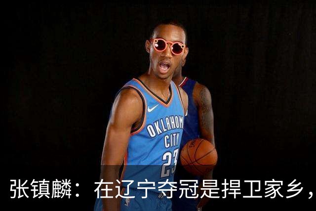 张镇麟：在辽宁夺冠是捍卫家乡，来上海拿冠军证明我换队也可以赢